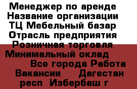 Менеджер по аренде › Название организации ­ ТЦ Мебельный базар › Отрасль предприятия ­ Розничная торговля › Минимальный оклад ­ 300 000 - Все города Работа » Вакансии   . Дагестан респ.,Избербаш г.